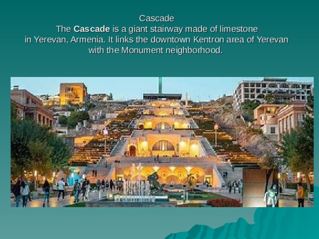 Cascade  The  Cascade  is a giant stairway made of limestone in Yerevan, Armenia. It links the downtown Kentron area of Yerevan with the Monument neighborhood.  