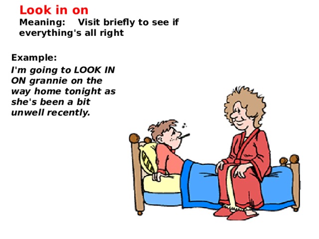 Look in on  Meaning: Visit briefly to see if everything's all right   Example:   I'm going to LOOK IN ON grannie on the way home tonight as she's been a bit unwell recently. 