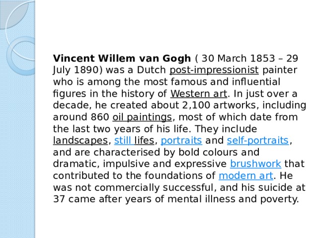 Vincent Willem van Gogh  ( 30 March 1853 – 29 July 1890) was a Dutch  post-impressionist  painter who is among the most famous and influential figures in the history of  Western art . In just over a decade, he created about 2,100 artworks, including around 860  oil paintings , most of which date from the last two years of his life. They include  landscapes ,  still lifes ,  portraits  and  self-portraits , and are characterised by bold colours and dramatic, impulsive and expressive  brushwork  that contributed to the foundations of  modern art . He was not commercially successful, and his suicide at 37 came after years of mental illness and poverty. 