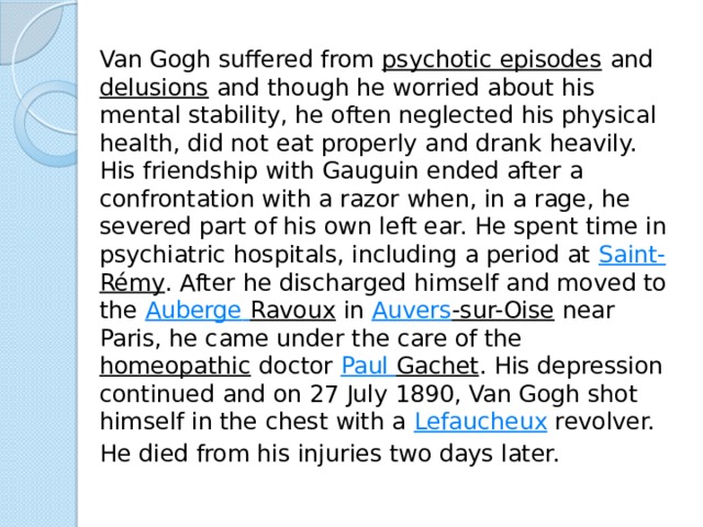 Van Gogh suffered from  psychotic episodes  and  delusions  and though he worried about his mental stability, he often neglected his physical health, did not eat properly and drank heavily. His friendship with Gauguin ended after a confrontation with a razor when, in a rage, he severed part of his own left ear. He spent time in psychiatric hospitals, including a period at  Saint- Rémy . After he discharged himself and moved to the  Auberge  Ravoux  in  Auvers -sur-Oise  near Paris, he came under the care of the  homeopathic  doctor  Paul Gachet . His depression continued and on 27 July 1890, Van Gogh shot himself in the chest with a  Lefaucheux  revolver.   He died from his injuries two days later. 
