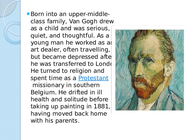Born into an upper-middle-class family, Van Gogh drew as a child and was serious, quiet, and thoughtful. As a young man he worked as an art dealer, often travelling, but became depressed after he was transferred to London. He turned to religion and spent time as a  Protestant  missionary in southern Belgium. He drifted in ill health and solitude before taking up painting in 1881, having moved back home with his parents. 