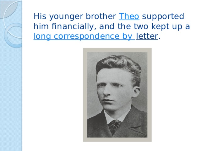 His younger brother  Theo  supported him financially, and the two kept up a  long correspondence by letter . 