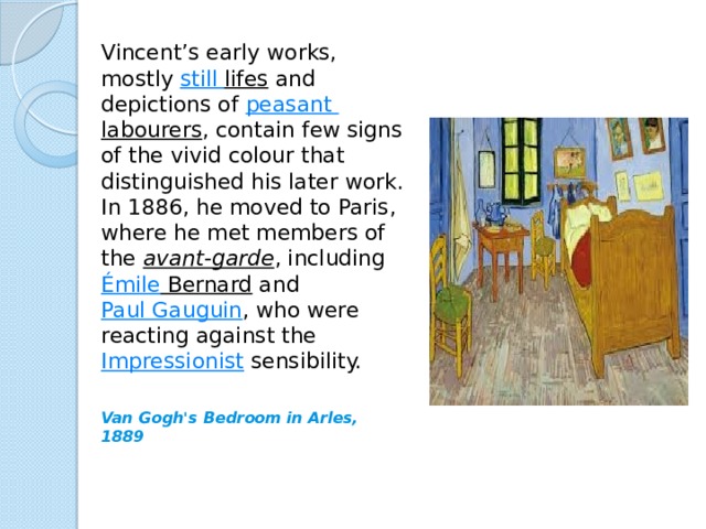 Vincent’s early works, mostly  still lifes  and depictions of  peasant labourers , contain few signs of the vivid colour that distinguished his later work. In 1886, he moved to Paris, where he met members of the  avant-garde , including  Émile Bernard  and  Paul Gauguin , who were reacting against the  Impressionist  sensibility. Van Gogh's Bedroom in Arles, 1889 