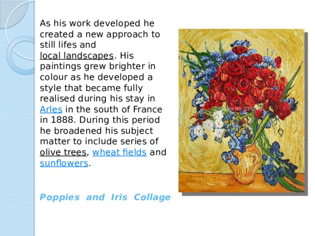 As his work developed he created a new approach to still lifes and  local landscapes . His paintings grew brighter in colour as he developed a style that became fully realised during his stay in  Arles  in the south of France in 1888. During this period he broadened his subject matter to include series of  olive trees ,  wheat fields  and  sunflowers . Poppies and Iris Collage 