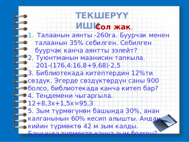 Текшерүү иши  Сол жак .  Талаанын аянты -260га. Буурчак менен талаанын 35% себилген. Себилген буурчак канча аянтты ээлейт? 2. Туюнтманын маанисин тапкыла.  201-(176,4:16,8+9,68)·2,5 3. Библиотекада китептердин 12%ти сөздүк. Эгерде сөздүктөрдүн саны 900 болсо, библиотекада канча китеп бар? 4. Теңдемени чыгаргыла. 12+8,3х+1,5х=95,3 5. Зым түрмөгүнөн башында 30%, анан калганынын 60% кесип алышты. Андан кийин түрмөктө 42 м зым калды. Башында түрмөктө канча зым болгон? 