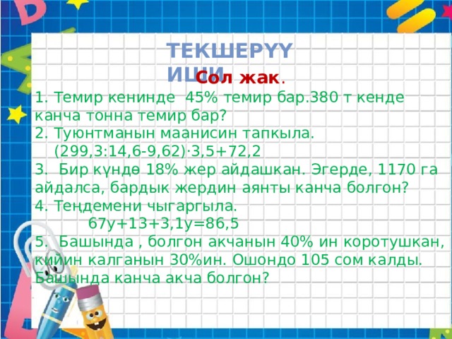 Текшерүү иши  Сол жак . 1. Темир кенинде 45% темир бар.380 т кенде канча тонна темир бар? 2. Туюнтманын маанисин тапкыла.  (299,3:14,6-9,62)·3,5+72,2 3. Бир күндө 18% жер айдашкан. Эгерде, 1170 га айдалса, бардык жердин аянты канча болгон? 4. Теңдемени чыгаргыла.  67у+13+3,1у=86,5 5. Башында , болгон акчанын 40% ин коротушкан, кийин калганын 30%ин. Ошондо 105 сом калды. Башында канча акча болгон? 