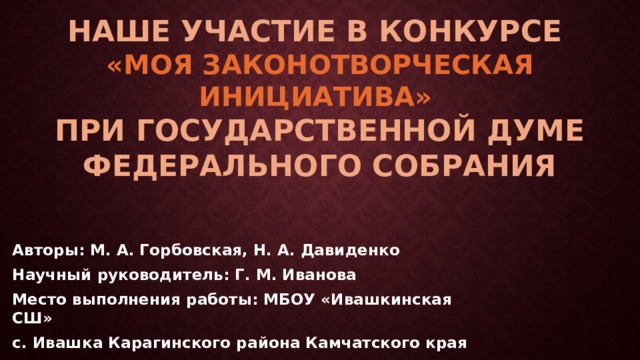 Наше участие в конкурсе  «моя законотворческая инициатива»  при государственной думе федерального собрания Авторы: М. А. Горбовская, Н. А. Давиденко Научный руководитель: Г. М. Иванова  Место выполнения работы: МБОУ «Ивашкинская СШ» с. Ивашка Карагинского района Камчатского края  