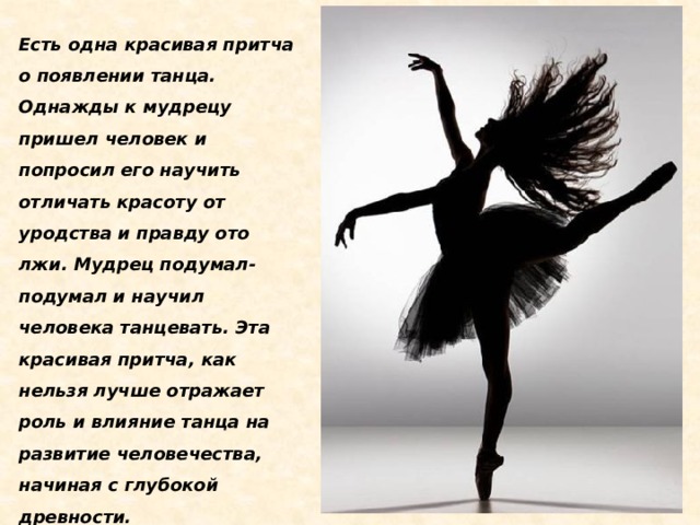 Есть одна красивая притча о появлении танца. Однажды к мудрецу пришел человек и попросил его научить отличать красоту от уродства и правду ото лжи. Мудрец подумал-подумал и научил человека танцевать. Эта красивая притча, как нельзя лучше отражает роль и влияние танца на развитие человечества, начиная с глубокой древности.   