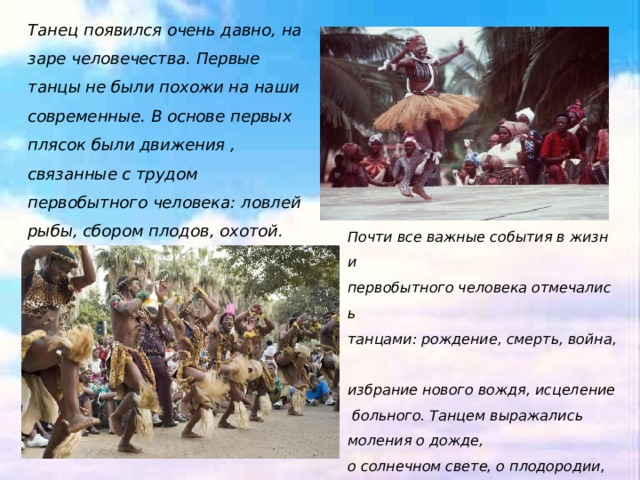 Танец появился очень давно, на заре человечества. Первые танцы не были похожи на наши современные. В основе первых плясок были движения , связанные с трудом первобытного человека: ловлей рыбы, сбором плодов, охотой. Почти все важные события в жизни  первобытного человека отмечались танцами: рождение, смерть, война,  избрание нового вождя, исцеление больного. Танцем выражались моления о дожде,  о солнечном свете, о плодородии,  о защите и прощении. Музыкальное сопровождение было самым простым: удары барабана, хлопанье в ладоши, пение. 