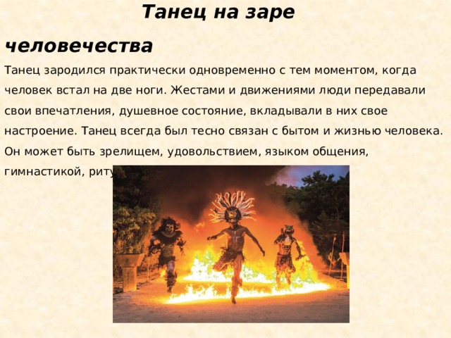 Танец на заре человечества Танец зародился практически одновременно с тем моментом, когда человек встал на две ноги. Жестами и движениями люди передавали свои впечатления, душевное состояние, вкладывали в них свое настроение. Танец всегда был тесно связан с бытом и жизнью человека. Он может быть зрелищем, удовольствием, языком общения, гимнастикой, ритуалом – чем угодно.  