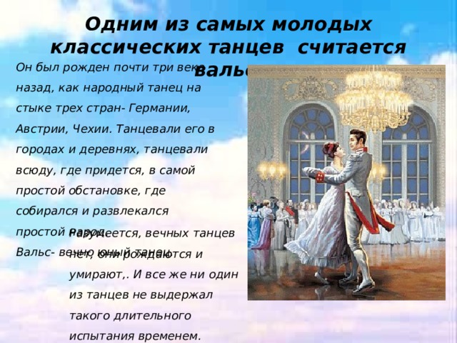 Одним из самых молодых классических танцев считается вальс Он был рожден почти три века назад, как народный танец на стыке трех стран- Германии, Австрии, Чехии. Танцевали его в городах и деревнях, танцевали всюду, где придется, в самой простой обстановке, где собирался и развлекался простой народ. Вальс- вечно юный танец. Разумеется, вечных танцев нет, они рождаются и умирают,. И все же ни один из танцев не выдержал такого длительного испытания временем. 