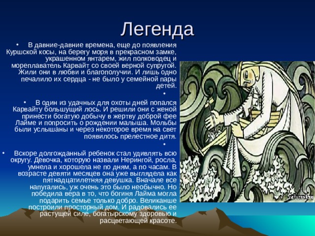 В давние-давние времена, еще до появления Куршской косы, на берегу моря в прекрасном замке, украшенном янтарем, жил полководец и мореплаватель Карвайт со своей верной супругой. Жили они в любви и благополучии. И лишь одно печалило их сердца - не было у семейной пары детей.   В один из удачных для охоты дней попался Карвайту большущий лось. И решили они с женой принести богатую добычу в жертву доброй фее Лайме и попросить о рождении малыша. Мольбы были услышаны и через некоторое время на свет появилось прелестное дитя.   Вскоре долгожданный ребенок стал удивлять всю округу. Девочка, которую назвали Нерингой, росла, умнела и хорошела не по дням, а по часам. В возрасте девяти месяцев она уже выглядела как пятнадцатилетняя девушка. Вначале все напугались, уж очень это было необычно. Но победила вера в то, что богиня Лайма могла подарить семье только добро. Великанше построили просторный дом. И радовались ее растущей силе, богатырскому здоровью и расцветающей красоте. 