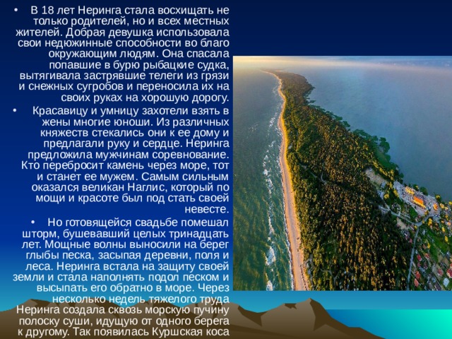 В 18 лет Неринга стала восхищать не только родителей, но и всех местных жителей. Добрая девушка использовала свои недюжинные способности во благо окружающим людям. Она спасала попавшие в бурю рыбацкие судка, вытягивала застрявшие телеги из грязи и снежных сугробов и переносила их на своих руках на хорошую дорогу.  Красавицу и умницу захотели взять в жены многие юноши. Из различных княжеств стекались они к ее дому и предлагали руку и сердце. Неринга предложила мужчинам соревнование. Кто перебросит камень через море, тот и станет ее мужем. Самым сильным оказался великан Наглис, который по мощи и красоте был под стать своей невесте. Но готовящейся свадьбе помешал шторм, бушевавший целых тринадцать лет. Мощные волны выносили на берег глыбы песка, засыпая деревни, поля и леса. Неринга встала на защиту своей земли и стала наполнять подол песком и высыпать его обратно в море. Через несколько недель тяжелого труда Неринга создала сквозь морскую пучину полоску суши, идущую от одного берега к другому. Так появилась Куршская коса с тихим заливом. 
