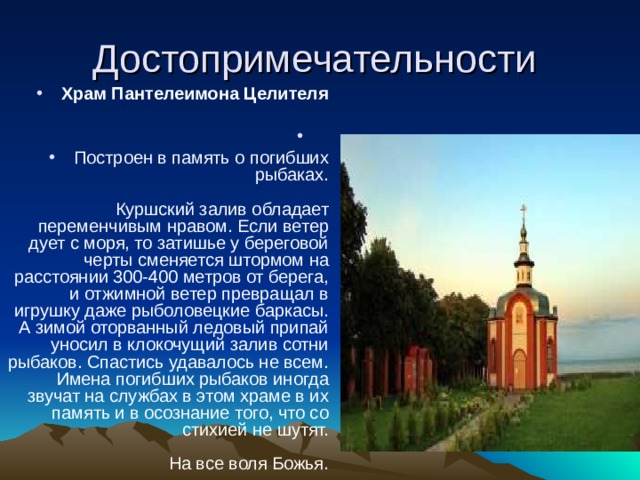 Храм Пантелеимона Целителя   Построен в память о погибших рыбаках.   Куршский залив обладает переменчивым нравом. Если ветер дует с моря, то затишье у береговой черты сменяется штормом на расстоянии 300-400 метров от берега, и отжимной ветер превращал в игрушку даже рыболовецкие баркасы. А зимой оторванный ледовый припай уносил в клокочущий залив сотни рыбаков. Спастись удавалось не всем. Имена погибших рыбаков иногда звучат на службах в этом храме в их память и в осознание того, что со стихией не шутят.   На все воля Божья. 