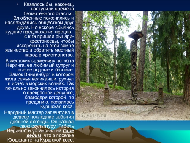 Казалось бы, наконец, наступили времена безмятежного счастья. Влюбленные поженились и наслаждались обществом друг друга. Но вскоре сбылись худшие предсказания жрецов - с юга пришли рыцари-крестоносцы, чтобы искоренить на этой земле язычество и обратить местный народ в христианство. В жестоких сражениях погибла Неринга, ее любимый супруг и все ее родные и близкие. Замок Винденбург, в котором жила семья великанши, рухнул и исчез в морских волнах. Так печально закончилась история о прекрасной девушке, благодаря которой, по преданию, появилась Куршская коса. Народный мастер запечатлел в дереве последние события древней легенды. Он назвал свою скульптуру 
