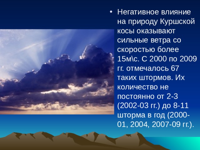 Негативное влияние на природу Куршской косы оказывают сильные ветра со скоростью более 15м\с. С 2000 по 2009 гг. отмечалось 67 таких штормов. Их количество не постоянно от 2-3 (2002-03 гг.) до 8-11 шторма в год (2000-01, 2004, 2007-09 гг.). 