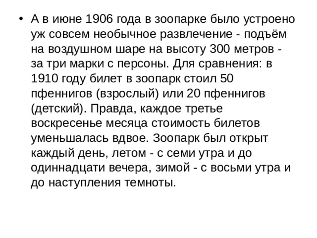 А в июне 1906 года в зоопарке было устроено уж совсем необычное развлечение - подъём на воздушном шаре на высоту 300 метров - за три марки с персоны. Для сравнения: в 1910 году билет в зоопарк стоил 50 пфеннигов (взрослый) или 20 пфеннигов (детский). Правда, каждое третье воскресенье месяца стоимость билетов уменьшалась вдвое. Зоопарк был открыт каждый день, летом - с семи утра и до одиннадцати вечера, зимой - с восьми утра и до наступления темноты. 