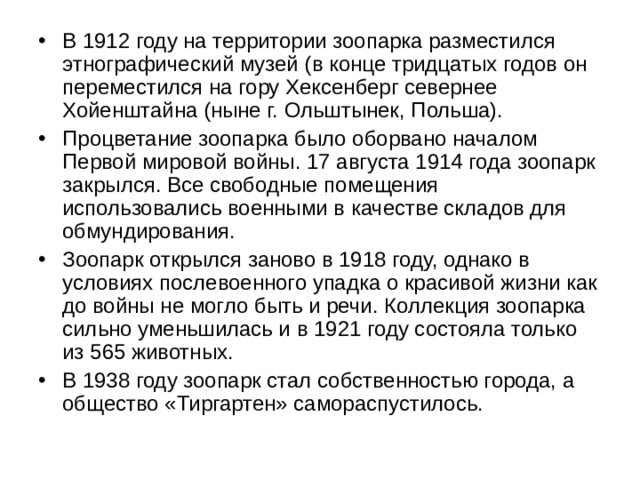 В 1912 году на территории зоопарка разместился этнографический музей (в конце тридцатых годов он переместился на гору Хексенберг севернее Хойенштайна (ныне г. Ольштынек, Польша). Процветание зоопарка было оборвано началом Первой мировой войны. 17 августа 1914 года зоопарк закрылся. Все свободные помещения использовались военными в качестве складов для обмундирования. Зоопарк открылся заново в 1918 году, однако в условиях послевоенного упадка о красивой жизни как до войны не могло быть и речи. Коллекция зоопарка сильно уменьшилась и в 1921 году состояла только из 565 животных. В 1938 году зоопарк стал собственностью города, а общество «Тиргартен» самораспустилось. 