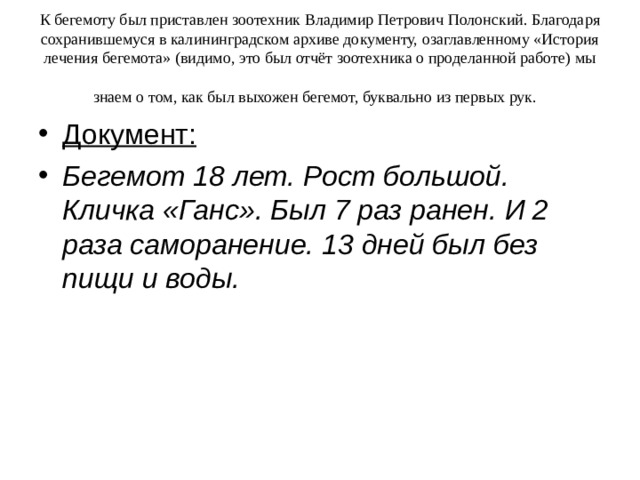 К бегемоту был приставлен зоотехник Владимир Петрович Полонский. Благодаря сохранившемуся в калининградском архиве документу, озаглавленному «История лечения бегемота» (видимо, это был отчёт зоотехника о проделанной работе) мы знаем о том, как был выхожен бегемот, буквально из первых рук.  Документ:  Бегемот 18 лет. Рост большой. Кличка «Ганс». Был 7 раз ранен. И 2 раза саморанение. 13 дней был без пищи и воды.  
