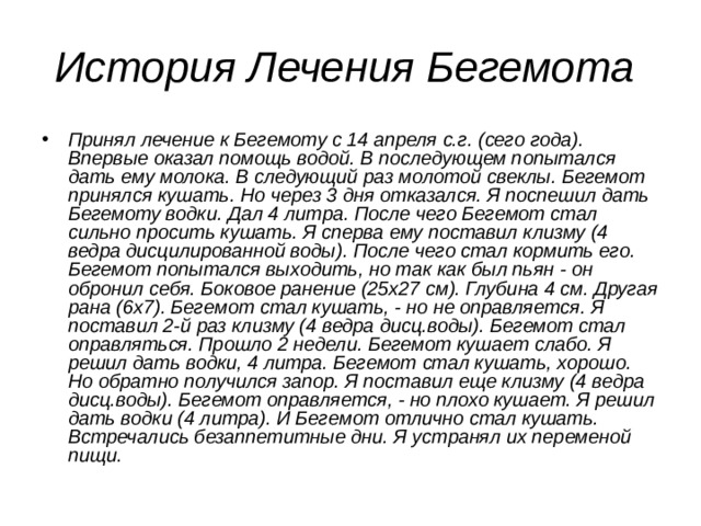 История Лечения Бегемота Принял лечение к Бегемоту с 14 апреля с.г. (сего года). Впервые оказал помощь водой. В последующем попытался дать ему молока. В следующий раз молотой свеклы. Бегемот принялся кушать. Но через 3 дня отказался. Я поспешил дать Бегемоту водки. Дал 4 литра. После чего Бегемот стал сильно просить кушать. Я сперва ему поставил клизму (4 ведра дисцилированной воды). После чего стал кормить его. Бегемот попытался выходить, но так как был пьян - он обронил себя. Боковое ранение (25х27 см). Глубина 4 см. Другая рана (6х7). Бегемот стал кушать, - но не оправляется. Я поставил 2-й раз клизму (4 ведра дисц.воды). Бегемот стал оправляться. Прошло 2 недели. Бегемот кушает слабо. Я решил дать водки, 4 литра. Бегемот стал кушать, хорошо. Но обратно получился запор. Я поставил еще клизму (4 ведра дисц.воды). Бегемот оправляется, - но плохо кушает. Я решил дать водки (4 литра). И Бегемот отлично стал кушать. Встречались безаппетитные дни. Я устранял их переменой пищи.  