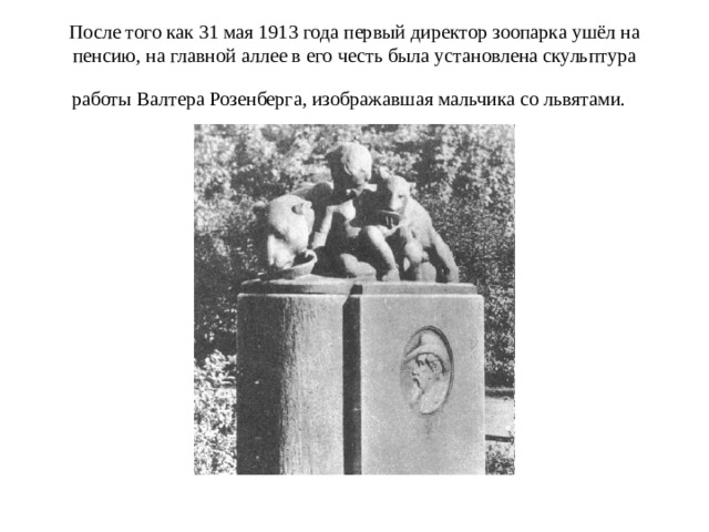 После того как 31 мая 1913 года первый директор зоопарка ушёл на пенсию, на главной аллее в его честь была установлена скульптура работы Валтера Розенберга, изображавшая мальчика со львятами.  