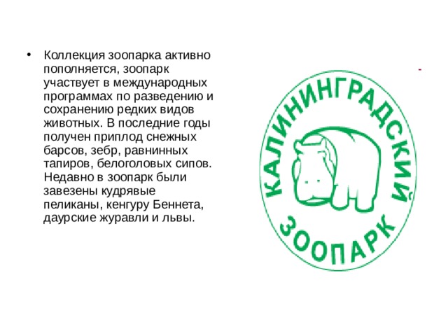 Коллекция зоопарка активно пополняется, зоопарк участвует в международных программах по разведению и сохранению редких видов животных. В последние годы получен приплод снежных барсов, зебр, равнинных тапиров, белоголовых сипов. Недавно в зоопарк были завезены кудрявые пеликаны, кенгуру Беннета, даурские журавли и львы. 