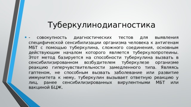 Туберкулинодиагностика - совокупность диагностических тестов для выявления специфической сенсибилизации организма человека к антигенам МБТ с помощью туберкулина, сложного соединения, основным действующим началом которого является туберкулопротеины. Этот метод базируется на способности туберкулина вызвать в сенсибилизированном возбудителем туберкулезе организме реакцию гиперчувствительности замедленного типа. Являясь гаптеном, не способным вызвать заболевание или развитие иммунитета к нему, туберкулин вызывает ответную реакцию у лиц, ранее сенсибилизированных вирулентными МБТ или вакциной БЦЖ. 