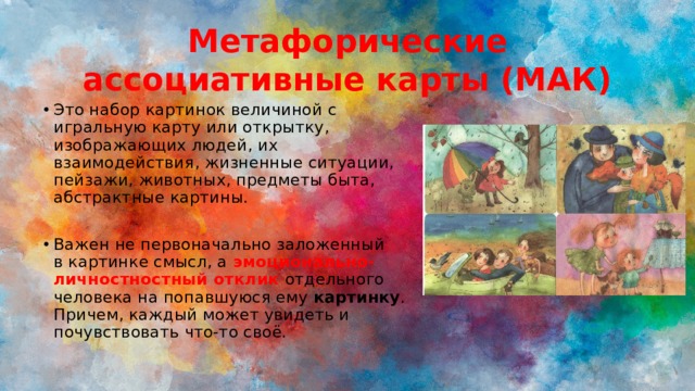 Метафорические ассоциативные карты (МАК) Это набор картинок величиной с игральную карту или открытку, изображающих людей, их взаимодействия, жизненные ситуации, пейзажи, животных, предметы быта, абстрактные картины. Важен не первоначально заложенный в картинке смысл, а эмоционально-личностностный отклик  отдельного человека на попавшуюся ему  картинку . Причем, каждый может увидеть и почувствовать что-то своё. 