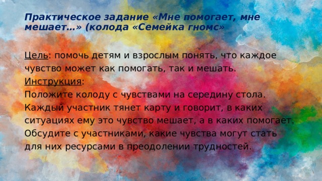 Практическое задание «Мне помогает, мне мешает…» (колода «Семейка гномс»   Цель : помочь детям и взрослым понять, что каждое чувство может как помогать, так и мешать. Инструкция : Положите колоду с чувствами на середину стола. Каждый участник тянет карту и говорит, в каких ситуациях ему это чувство мешает, а в каких помогает. Обсудите с участниками, какие чувства могут стать для них ресурсами в преодолении трудностей. 