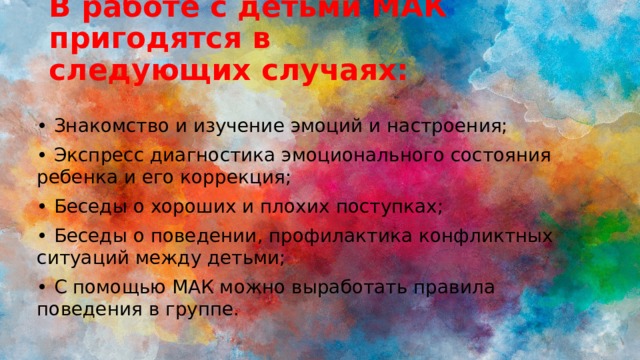 В работе с детьми МАК пригодятся в следующих случаях:   • Знакомство и изучение эмоций и настроения; • Экспресс диагностика эмоционального состояния ребенка и его коррекция; • Беседы о хороших и плохих поступках; • Беседы о поведении, профилактика конфликтных ситуаций между детьми; • С помощью МАК можно выработать правила поведения в группе. 