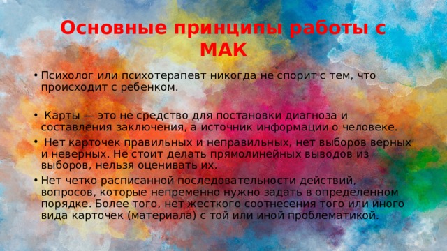 Основные принципы работы с МАК Психолог или психотерапевт никогда не спорит с тем, что происходит с ребенком.    Карты — это не средство для постановки диагноза и составления заключения, а источник информации о человеке.  Нет карточек правильных и неправильных, нет выборов верных и неверных. Не стоит делать прямолинейных выводов из выборов, нельзя оценивать их. Нет четко расписанной последовательности действий, вопросов, которые непременно нужно задать в определенном порядке. Более того, нет жесткого соотнесения того или иного вида карточек (материала) с той или иной проблематикой. 