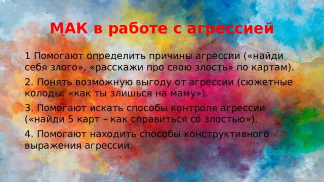 МАК в работе с агрессией 1 Помогают определить причины агрессии («найди себя злого», «расскажи про свою злость» по картам). 2. Понять возможную выгоду от агрессии (сюжетные колоды: «как ты злишься на маму»). 3. Помогают искать способы контроля агрессии («найди 5 карт – как справиться со злостью»). 4. Помогают находить способы конструктивного выражения агрессии. 