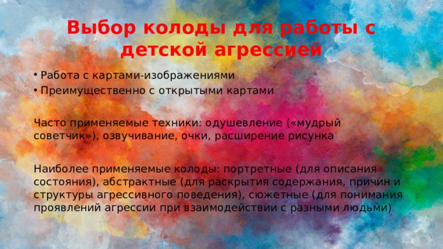 Выбор колоды для работы с детской агрессией Работа с картами-изображениями Преимущественно с открытыми картами Часто применяемые техники: одушевление («мудрый советчик»), озвучивание, очки, расширение рисунка Наиболее применяемые колоды: портретные (для описания состояния), абстрактные (для раскрытия содержания, причин и структуры агрессивного поведения), сюжетные (для понимания проявлений агрессии при взаимодействии с разными людьми) 