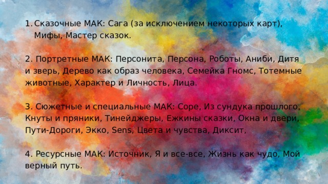 Сказочные МАК: Сага (за исключением некоторых карт), Мифы, Мастер сказок. 2. Портретные МАК: Персонита, Персона, Роботы, Аниби, Дитя и зверь, Дерево как образ человека, Семейка Гномс, Тотемные животные, Характер и Личность, Лица. 3. Сюжетные и специальные МАК: Соре, Из сундука прошлого, Кнуты и пряники, Тинейджеры, Ежкины сказки, Окна и двери, Пути-Дороги, Экко, Sens, Цвета и чувства, Диксит, 4. Ресурсные МАК: Источник, Я и все-все, Жизнь как чудо, Мой верный путь. 