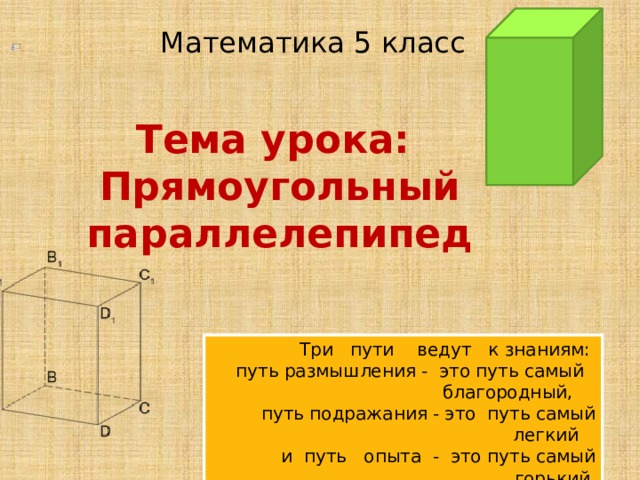                                 Математика 5 класс Тема урока:  Прямоугольный параллелепипед Три пути ведут к знаниям: путь размышления - это путь самый благородный,  путь подражания - это путь самый легкий и путь опыта - это путь самый горький.  Какой путь выберите вы? 