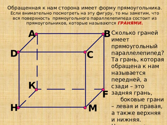 Обращенная к нам сторона имеет форму прямоугольника . Если внимательно посмотреть на эту фигуру, то мы заметим, что вся поверхность прямоугольного параллелепипеда состоит из прямоугольников, которые называются ГРАНЯМИ. B A Сколько граней имеет прямоугольный параллелепипед? Та грань, которая обращена к нам называется передней, а сзади – это задняя грань,  боковые грани – левая и правая, а также верхняя и нижняя. Нижняя грань – называется основанием. D C К F H М 