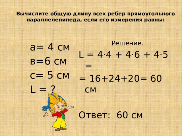  Вычислите общую длину всех ребер прямоугольного параллелепипеда, если его измерения равны:  Решение. L = 4·4 + 4·6 + 4·5 = = 16+24+20= 60 см Ответ: 60 см а= 4 см в=6 см с= 5 см L = ? 