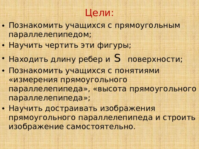 Цели:   Познакомить учащихся с прямоугольным параллелепипедом; Научить чертить эти фигуры; Находить длину ребер и S поверхности; Познакомить учащихся с понятиями «измерения прямоугольного параллелепипеда», «высота прямоугольного параллелепипеда»; Научить достраивать изображения прямоугольного параллелепипеда и строить изображение самостоятельно. 