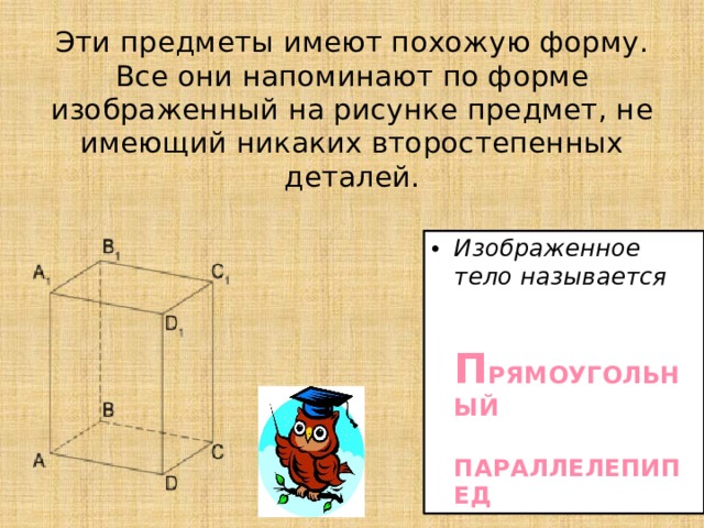 Эти предметы имеют похожую форму. Все они напоминают по форме изображенный на рисунке предмет, не имеющий никаких второстепенных деталей. Изображенное тело называется  П РЯМОУГОЛЬНЫЙ  ПАРАЛЛЕЛЕПИПЕД 