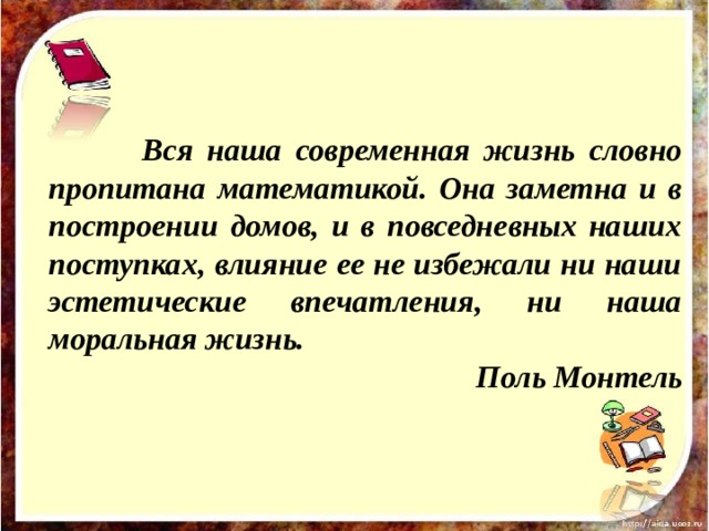   Вся наша современная жизнь словно пропитана математикой. Она заметна и в построении домов, и в повседневных наших поступках, влияние ее не избежали ни наши эстетические впечатления, ни наша моральная жизнь. Поль Монтель 