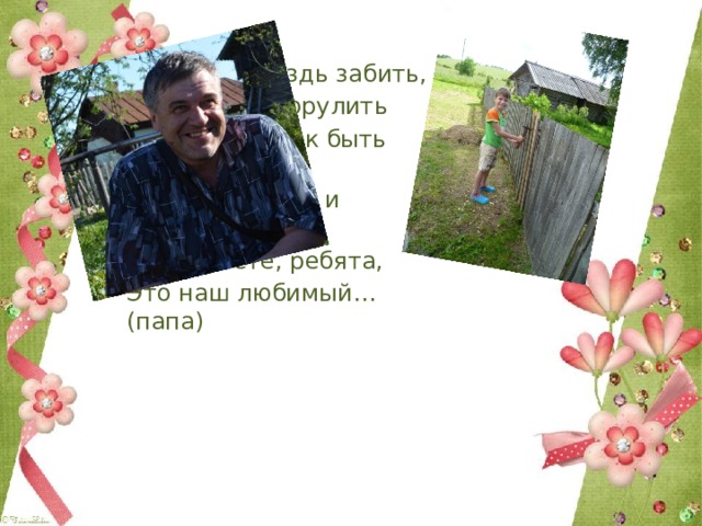 Кто научит гвоздь забить, Даст машину порулить И подскажет, как быть смелым, Сильным, ловким и умелым? Все вы знаете, ребята, – Это наш любимый… (папа) 