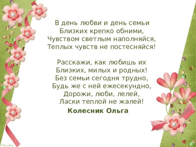  В день любви и день семьи  Близких крепко обними,  Чувством светлым наполняйся,  Теплых чувств не постесняйся!   Расскажи, как любишь их  Близких, милых и родных!  Без семьи сегодня трудно,  Будь же с ней ежесекундно,  Дорожи, люби, лелей,  Ласки теплой не жалей! Колесник Ольга 