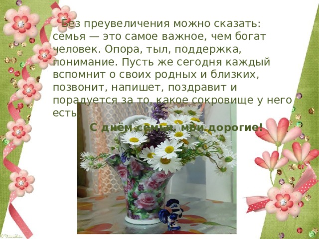  Без преувеличения можно сказать: семья — это самое важное, чем богат человек. Опора, тыл, поддержка, понимание. Пусть же сегодня каждый вспомнит о своих родных и близких, позвонит, напишет, поздравит и порадуется за то, какое сокровище у него есть.  С днём семьи, мои дорогие! 