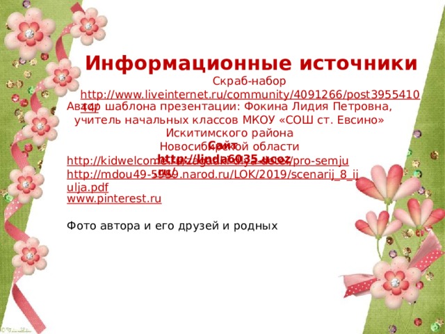 Информационные источники Скраб-набор http://www.liveinternet.ru/community/4091266/post395541044/  Автор шаблона презентации: Фокина Лидия Петровна, учитель начальных классов МКОУ «СОШ ст. Евсино» Искитимского района Новосибирской области Сайт http://linda6035.ucoz.ru/  http://kidwelcome.ru/zagadki-dlya-detei/pro-semju http://mdou49-5959.narod.ru/LOK/2019/scenarij_8_ijulja.pdf www.pinterest.ru Фото автора и его друзей и родных 