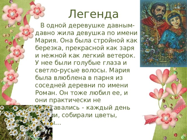 Легенда  В одной деревушке давным-давно жила девушка по имени Мария. Она была стройной как березка, прекрасной как заря и нежной как легкий ветерок. У нее были голубые глаза и светло-русые волосы. Мария была влюблена в парня из соседней деревни по имени Роман. Он тоже любил ее, и они практически не расставались - каждый день гуляли, собирали цветы, ягоды... 