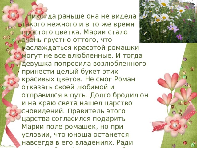  Никогда раньше она не видела такого нежного и в то же время простого цветка. Марии стало очень грустно оттого, что наслаждаться красотой ромашки могут не все влюбленные. И тогда девушка попросила возлюбленного принести целый букет этих красивых цветов. Не смог Роман отказать своей любимой и отправился в путь. Долго бродил он и на краю света нашел царство сновидений. Правитель этого царства согласился подарить Марии поле ромашек, но при условии, что юноша останется навсегда в его владениях. Ради своей любимой Роман готов был на все, и он остался навсегда в стране снов. 