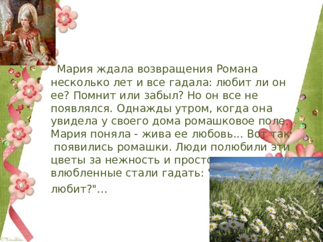  Мария ждала возвращения Романа несколько лет и все гадала: любит ли он ее? Помнит или забыл? Но он все не появлялся. Однажды утром, когда она увидела у своего дома ромашковое поле, Мария поняла - жива ее любовь... Вот так  появились ромашки. Люди полюбили эти цветы за нежность и простоту, а все влюбленные стали гадать: 