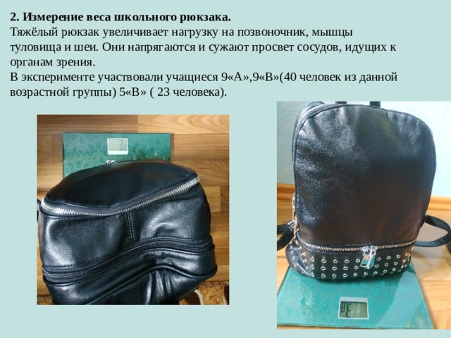 2. Измерение веса школьного рюкзака. Тяжёлый рюкзак увеличивает нагрузку на позвоночник, мышцы туловища и шеи. Они напрягаются и сужают просвет сосудов, идущих к органам зрения. В эксперименте участвовали учащиеся 9«А»,9«В»(40 человек из данной возрастной группы) 5«В» ( 23 человека). 