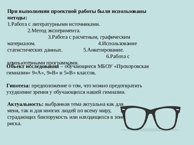 При выполнении проектной работы были использованы методы: 1.Работа с литературными источниками. 2.Метод эксперимента. 3.Работа с расчетным, графическим материалом. 4.Использование статистических данных. 5.Анкетирование. 6.Работа с компьютерными программами. Объект исследования – обучающиеся МБОУ «Прохоровская гимназия» 9«А», 9«В» и 5«В» классов. Гипотеза: предположение о том, что можно предотвратить ухудшение зрения у обучающихся нашей гимназии. Актуальность: выбранная тема актуальна как для меня, так и для многих людей по всему миру, страдающих близорукость или находящихся в зоне риска. 