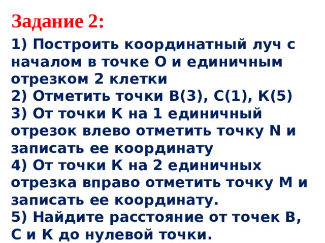 Задание 2: 1) Построить координатный луч с началом в точке О и единичным отрезком 2 клетки 2) Отметить точки В(3), С(1), К(5) 3) От точки К на 1 единичный отрезок влево отметить точку N и записать ее координату 4) От точки К на 2 единичных отрезка вправо отметить точку М и записать ее координату. 5) Найдите расстояние от точек В, С и К до нулевой точки.  